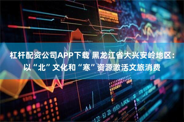 杠杆配资公司APP下载 黑龙江省大兴安岭地区：以“北”文化和“寒”资源激活文旅消费
