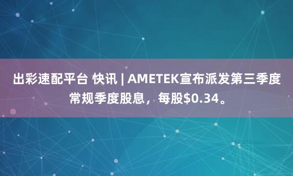 出彩速配平台 快讯 | AMETEK宣布派发第三季度常规季度股息，每股$0.34。